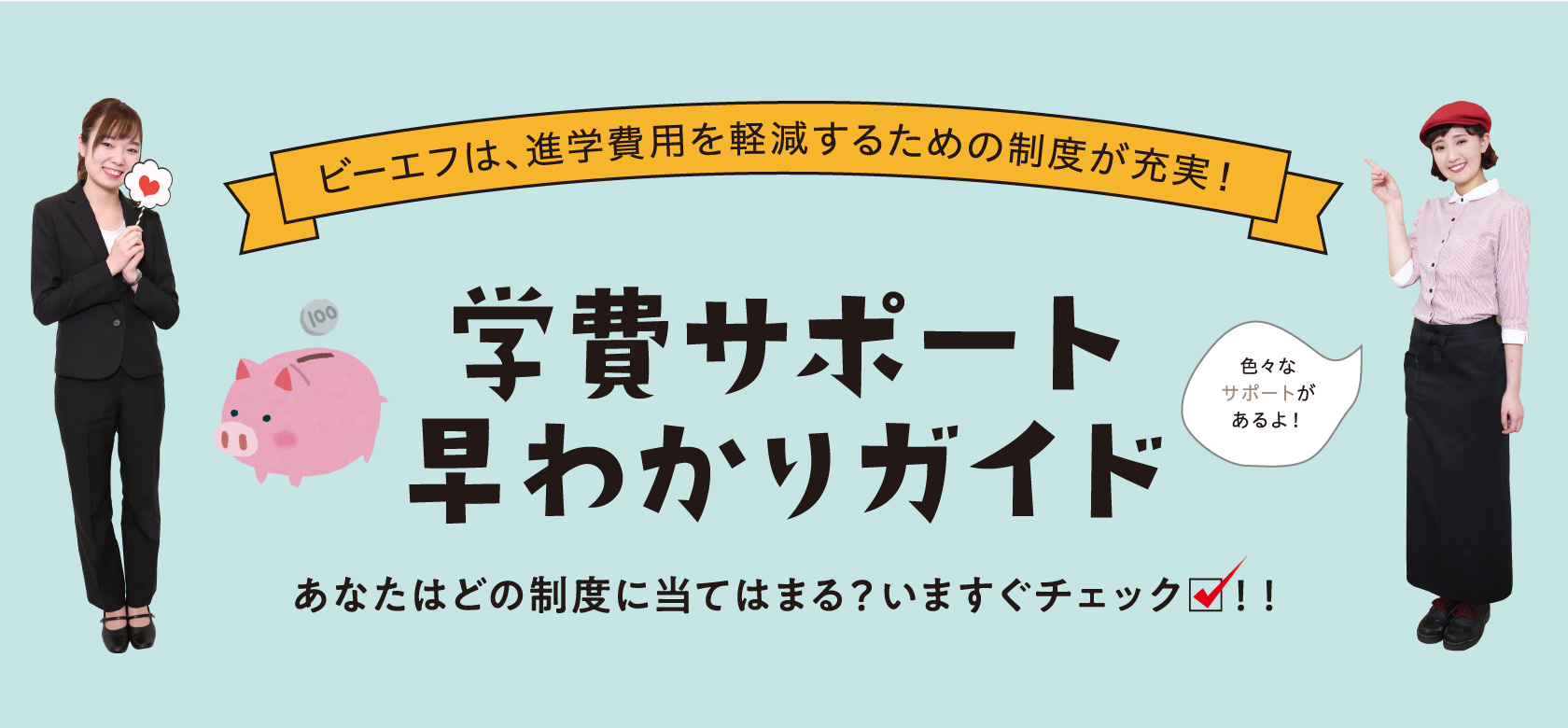 ビーエフは、進学費用を軽減するための制度が充実！　学費サポート早わかりガイド　あなたはどの制度に当てはまる？今すぐチェック！！　色々なサポートがあるよ！